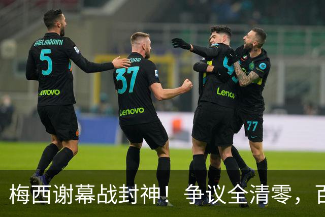梅西谢幕战封神！争议全清零，百年球王谁还敢质疑